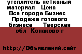 утеплитель неТканый материал › Цена ­ 100 - Все города Бизнес » Продажа готового бизнеса   . Тверская обл.,Конаково г.